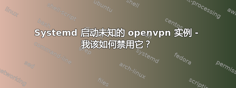 Systemd 启动未知的 openvpn 实例 - 我该如何禁用它？