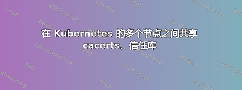 在 Kubernetes 的多个节点之间共享 cacerts、信任库