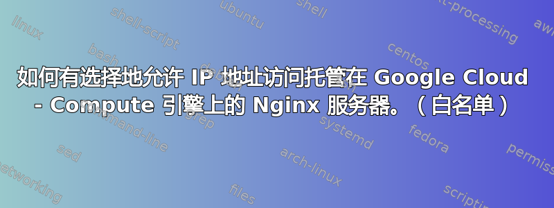 如何有选择地允许 IP 地址访问托管在 Google Cloud - Compute 引擎上的 Nginx 服务器。（白名单）