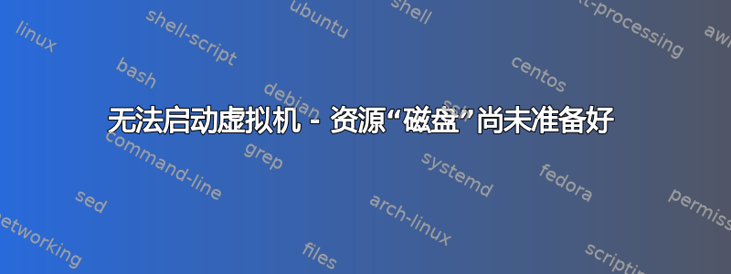 无法启动虚拟机 - 资源“磁盘”尚未准备好