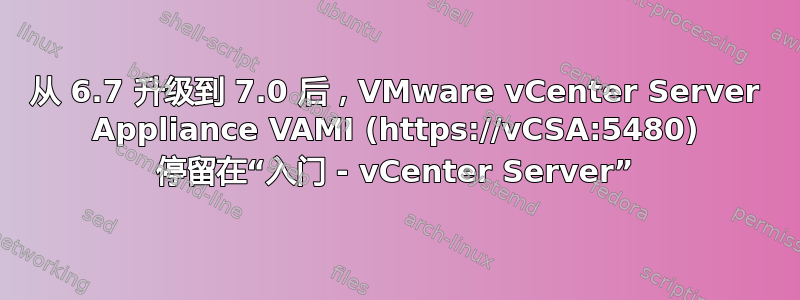 从 6.7 升级到 7.0 后，VMware vCenter Server Appliance VAMI (https://vCSA:5480) 停留在“入门 - vCenter Server”