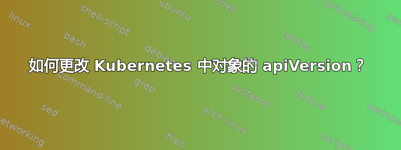 如何更改 Kubernetes 中对象的 apiVersion？