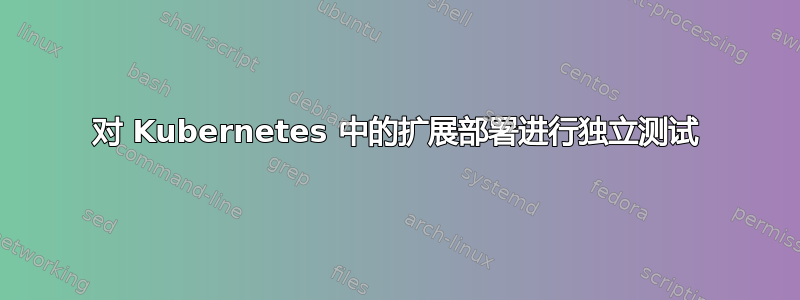 对 Kubernetes 中的扩展部署进行独立测试