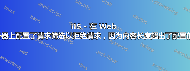 IIS - 在 Web 服务器上配置了请求筛选以拒绝请求，因为内容长度超出了配置的值