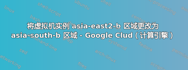 将虚拟机实例 asia-east2-b 区域更改为 asia-south-b 区域 - Google Clud（计算引擎）