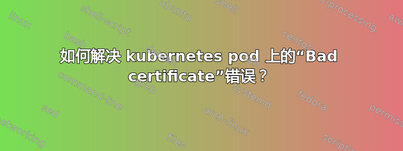 如何解决 kubernetes pod 上的“Bad certificate”错误？