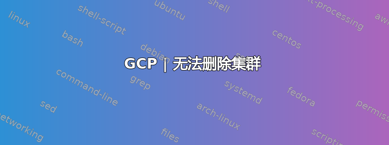 GCP | 无法删除集群