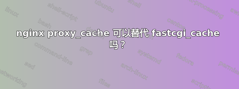 nginx proxy_cache 可以替代 fastcgi_cache 吗？