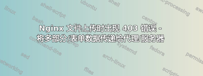 Nginx 文件上传时出现 403 错误 - 将多部分/表单数据传递给代理/服务器