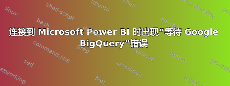 连接到 Microsoft Power BI 时出现“等待 Google BigQuery”错误