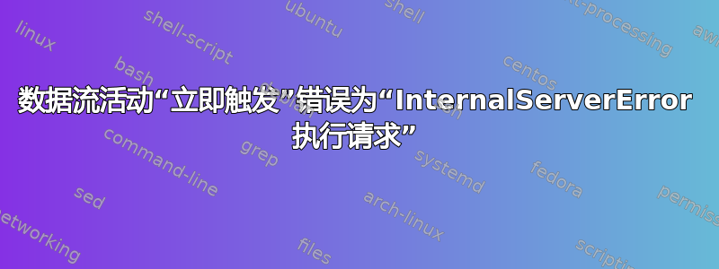 数据流活动“立即触发”错误为“InternalServerError 执行请求”