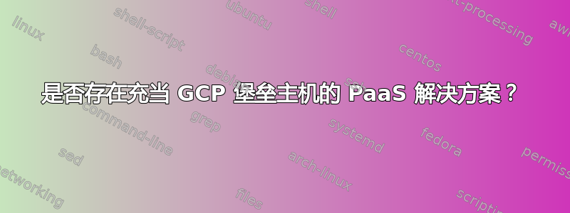 是否存在充当 GCP 堡垒主机的 PaaS 解决方案？