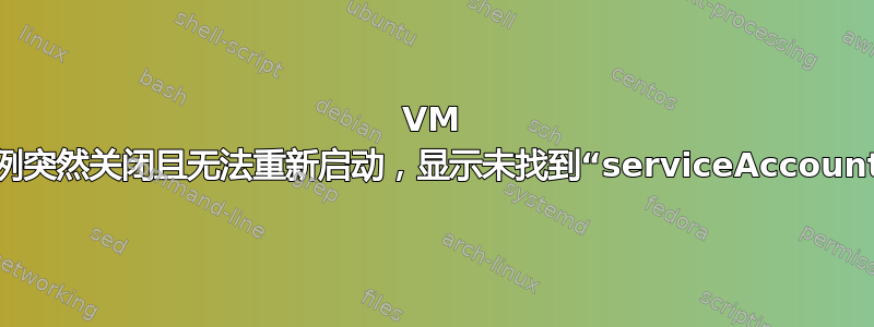 VM 实例突然关闭且无法重新启动，显示未找到“serviceAccount”