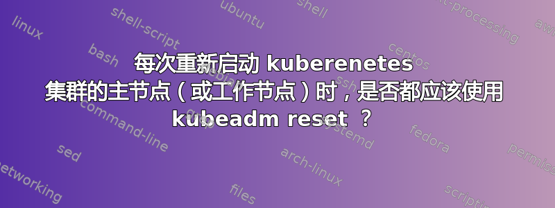 每次重新启动 kuberenetes 集群的主节点（或工作节点）时，是否都应该使用 kubeadm reset ？