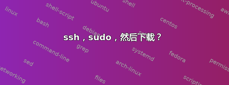 ssh，sudo，然后下载？