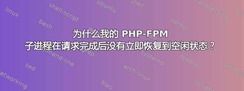 为什么我的 PHP-FPM 子进程在请求完成后没有立即恢复到空闲状态？