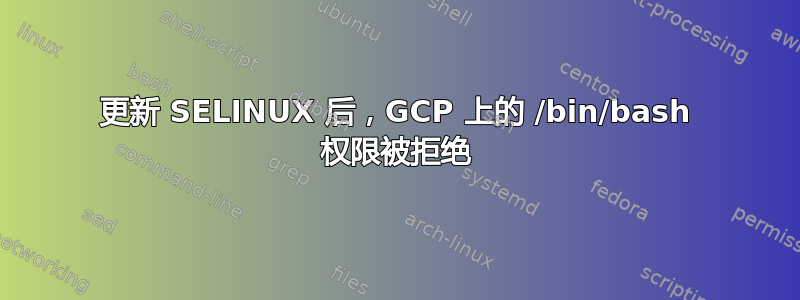 更新 SELINUX 后，GCP 上的 /bin/bash 权限被拒绝