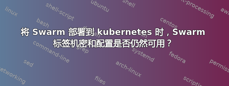 将 Swarm 部署到 kubernetes 时，Swarm 标签机密和配置是否仍然可用？