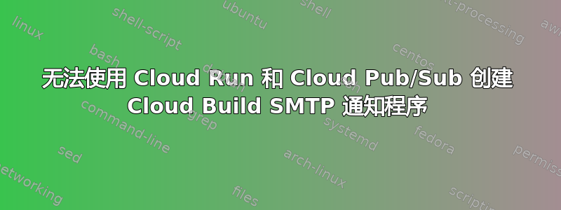 无法使用 Cloud Run 和 Cloud Pub/Sub 创建 Cloud Build SMTP 通知程序