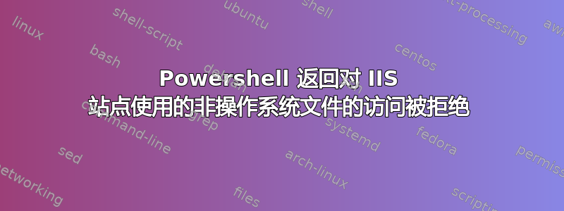 Powershell 返回对 IIS 站点使用的非操作系统文件的访问被拒绝