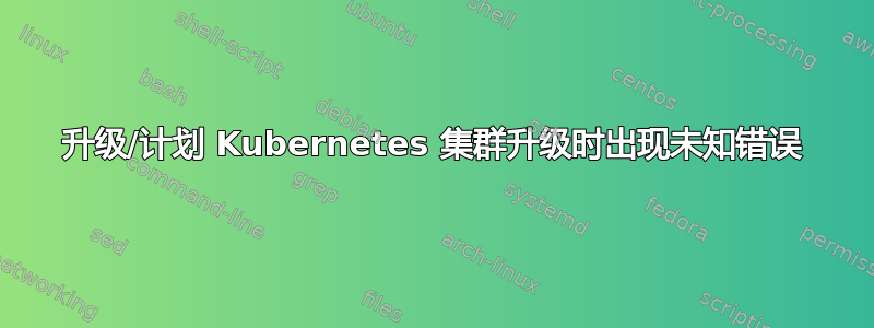 升级/计划 Kubernetes 集群升级时出现未知错误