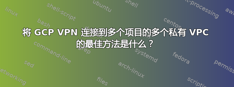 将 GCP VPN 连接到多个项目的多个私有 VPC 的最佳方法是什么？