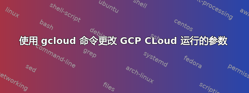 使用 gcloud 命令更改 GCP CLoud 运行的参数