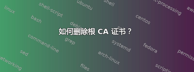 如何删除根 CA 证书？