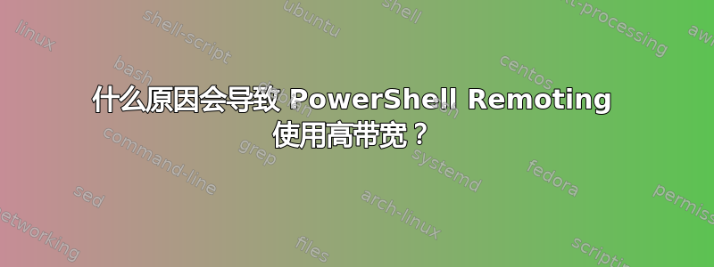 什么原因会导致 PowerShell Remoting 使用高带宽？