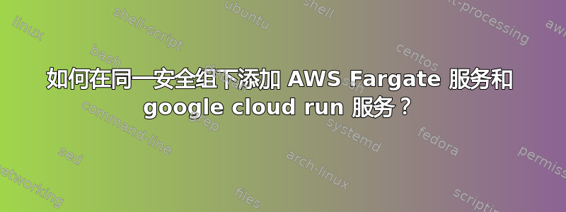 如何在同一安全组下添加 AWS Fargate 服务和 google cloud run 服务？