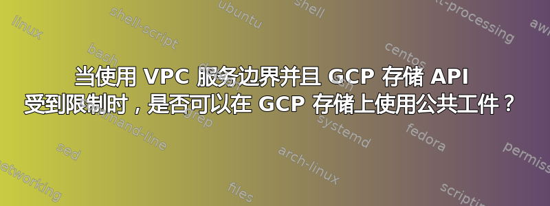 当使用 VPC 服务边界并且 GCP 存储 API 受到限制时，是否可以在 GCP 存储上使用公共工件？