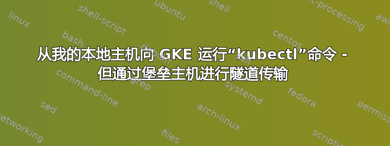 从我的本地主机向 GKE 运行“kubectl”命令 - 但通过堡垒主机进行隧道传输