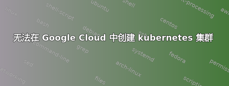 无法在 Google Cloud 中创建 kubernetes 集群