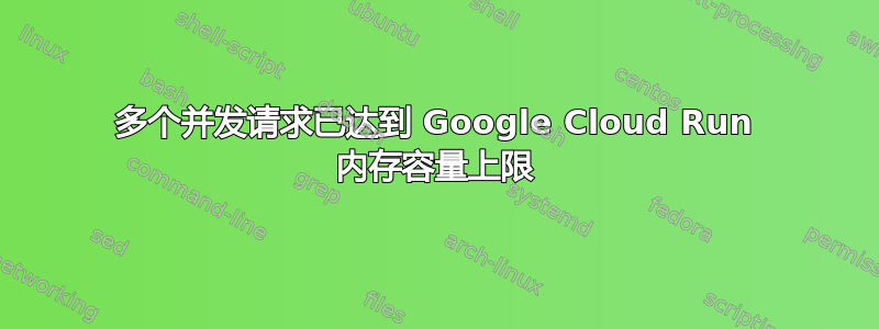 多个并发请求已达到 Google Cloud Run 内存容量上限