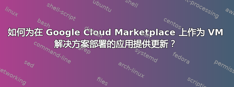 如何为在 Google Cloud Marketplace 上作为 VM 解决方案部署的应用提供更新？