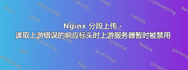 Nginx 分段上传 - 读取上游错误的响应标头时上游服务器暂时被禁用