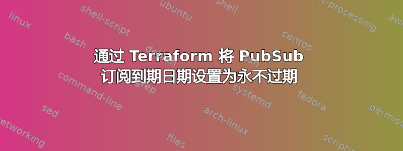 通过 Terraform 将 PubSub 订阅到期日期设置为永不过期