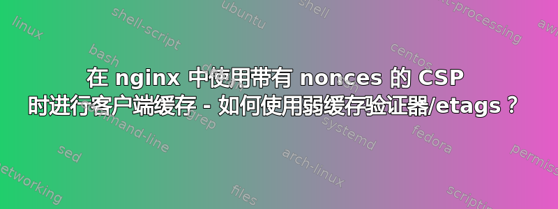 在 nginx 中使用带有 nonces 的 CSP 时进行客户端缓存 - 如何使用弱缓存验证器/etags？