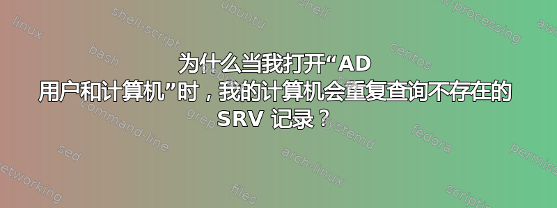 为什么当我打开“AD 用户和计算机”时，我的计算机会重复查询不存在的 SRV 记录？