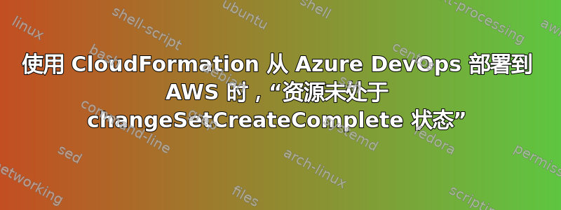 使用 CloudFormation 从 Azure DevOps 部署到 AWS 时，“资源未处于 changeSetCreateComplete 状态”