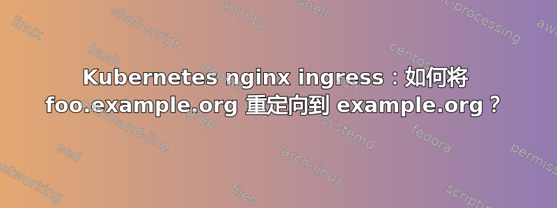 Kubernetes nginx ingress：如何将 foo.example.org 重定向到 example.org？