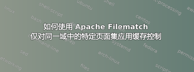 如何使用 Apache Filematch 仅对同一域中的特定页面集应用缓存控制