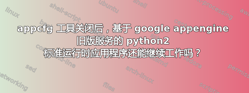 appcfg 工具关闭后，基于 google appengine 旧版服务的 python2 标准运行时应用程序还能继续工作吗？