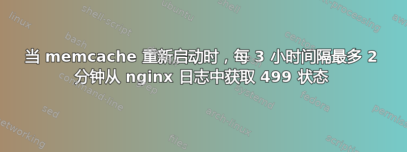 当 memcache 重新启动时，每 3 小时间隔最多 2 分钟从 nginx 日志中获取 499 状态