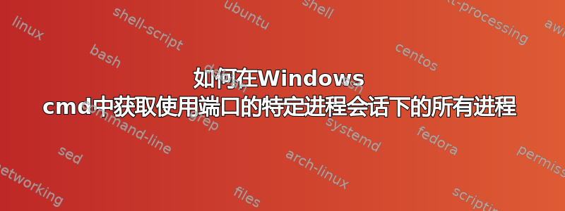 如何在Windows cmd中获取使用端口的特定进程会话下的所有进程