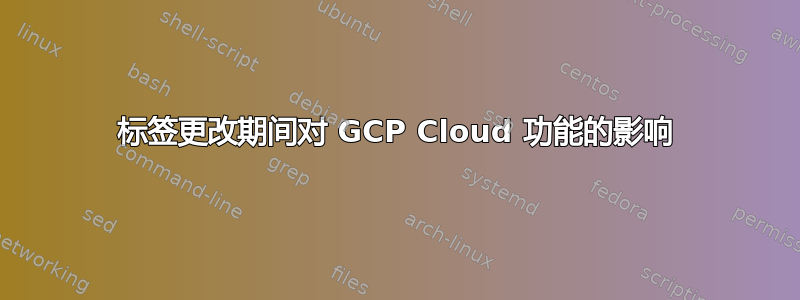 标签更改期间对 GCP Cloud 功能的影响