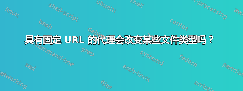 具有固定 URL 的代理会改变某些文件类型吗？