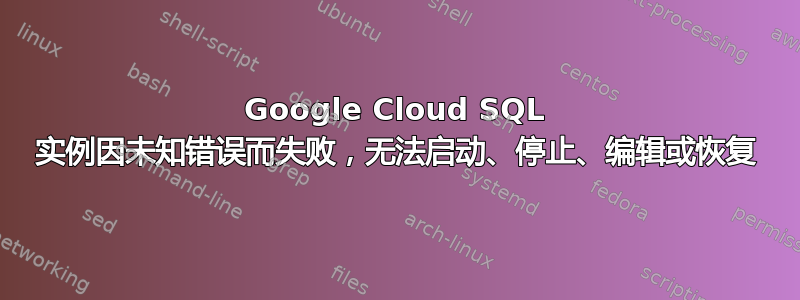 Google Cloud SQL 实例因未知错误而失败，无法启动、停止、编辑或恢复