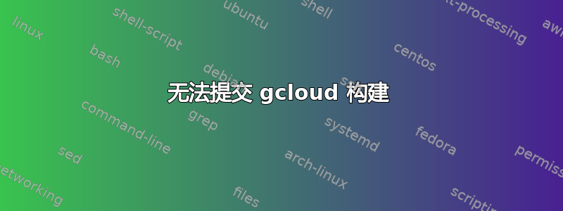 无法提交 gcloud 构建