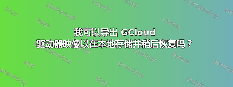 我可以导出 GCloud 驱动器映像以在本地存储并稍后恢复吗？